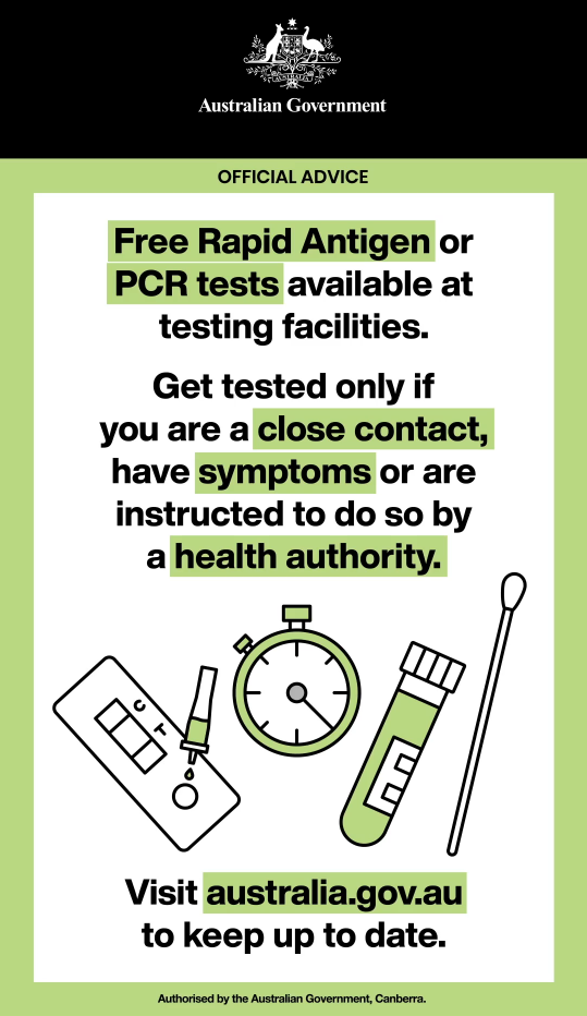 Free Rapid Antigen or PCR tests available at testing facilities. Get tested only if you are a close contact, have symptoms or are instructed to do so by health authority. Visit australia.gov.au to keep up to date.