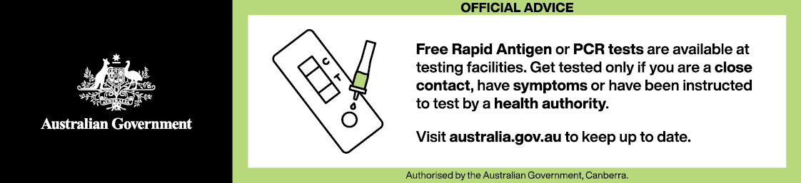 Free Rapid Antigen or PCR tests are available at testing facilities. Get tested only if you are a close contact, have symptoms or have been instructed to test by a health authority. Visit australia.gov.au to keep up to date.