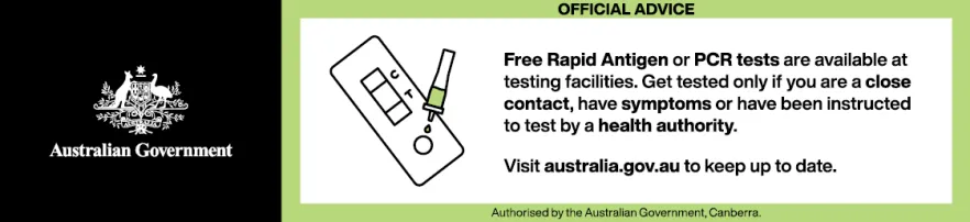 Free Rapid Antigen or PCR tests are available at testing facilities. Get tested only if you are a close contact, have symptoms or have been instructed to test by a health authority. Visit australia.gov.au to keep up to date.
