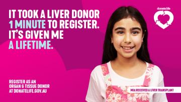 Girl in pink pinafore smiling. Message: It took a liver donor 1 minute to register. It's given me a lifetime. Mia received a liver transplant. The call to action is: Register as an organ and tissue donor at donatelife.gov.au